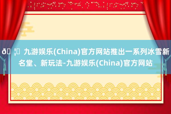 🦄九游娱乐(China)官方网站推出一系列冰雪新名堂、新玩法-九游娱乐(China)官方网站