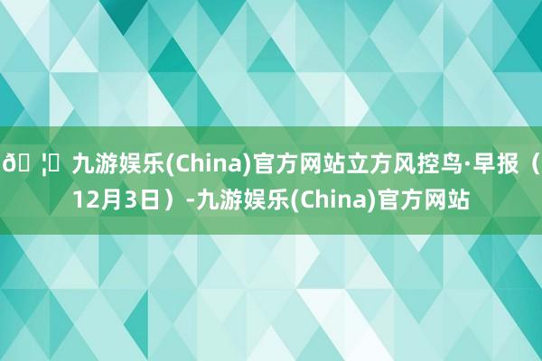 🦄九游娱乐(China)官方网站立方风控鸟·早报（12月3日）-九游娱乐(China)官方网站