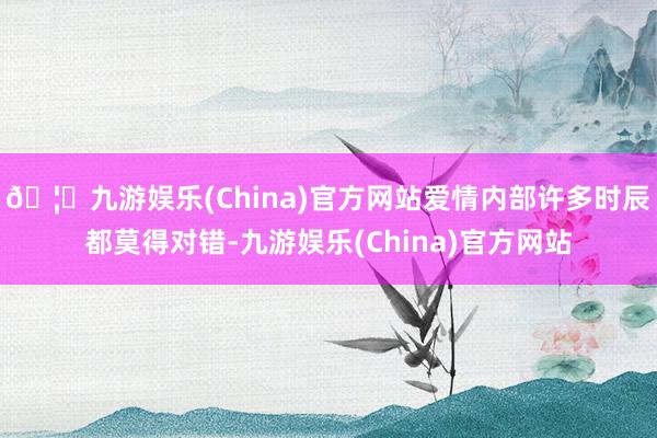 🦄九游娱乐(China)官方网站爱情内部许多时辰都莫得对错-九游娱乐(China)官方网站