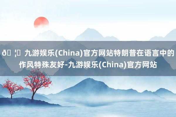 🦄九游娱乐(China)官方网站特朗普在语言中的作风特殊友好-九游娱乐(China)官方网站