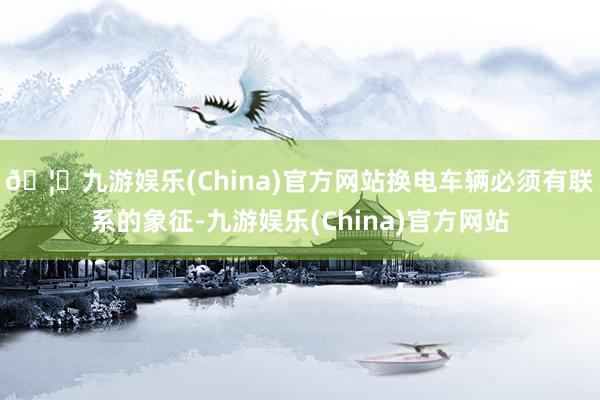 🦄九游娱乐(China)官方网站换电车辆必须有联系的象征-九游娱乐(China)官方网站