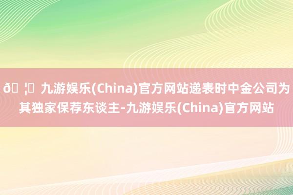 🦄九游娱乐(China)官方网站递表时中金公司为其独家保荐东谈主-九游娱乐(China)官方网站