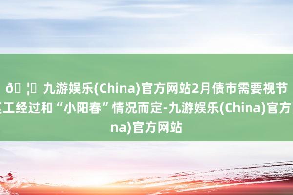 🦄九游娱乐(China)官方网站2月债市需要视节后复工经过和“小阳春”情况而定-九游娱乐(China)官方网站