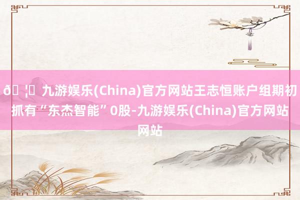 🦄九游娱乐(China)官方网站王志恒账户组期初抓有“东杰智能”0股-九游娱乐(China)官方网站