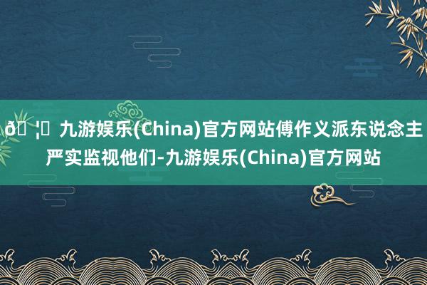 🦄九游娱乐(China)官方网站傅作义派东说念主严实监视他们-九游娱乐(China)官方网站