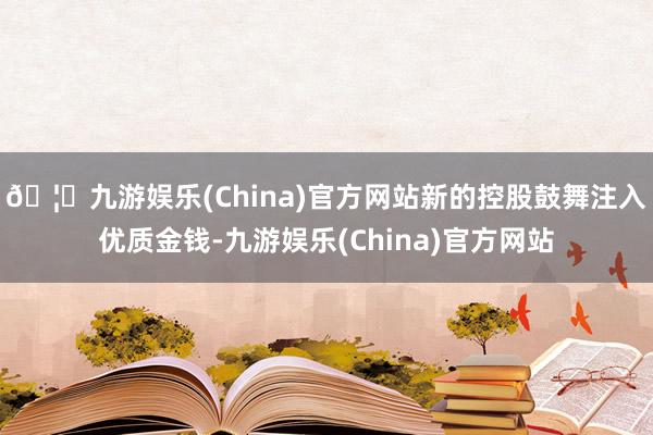 🦄九游娱乐(China)官方网站新的控股鼓舞注入优质金钱-九游娱乐(China)官方网站