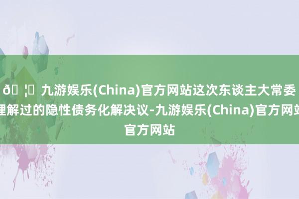 🦄九游娱乐(China)官方网站这次东谈主大常委理解过的隐性债务化解决议-九游娱乐(China)官方网站