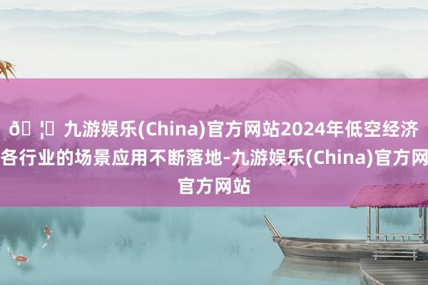 🦄九游娱乐(China)官方网站2024年低空经济在各行业的场景应用不断落地-九游娱乐(China)官方网站