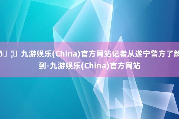 🦄九游娱乐(China)官方网站记者从遂宁警方了解到-九游娱乐(China)官方网站