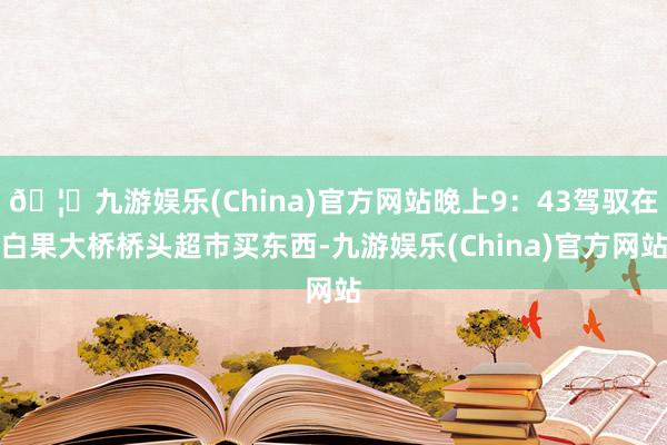 🦄九游娱乐(China)官方网站晚上9：43驾驭在白果大桥桥头超市买东西-九游娱乐(China)官方网站