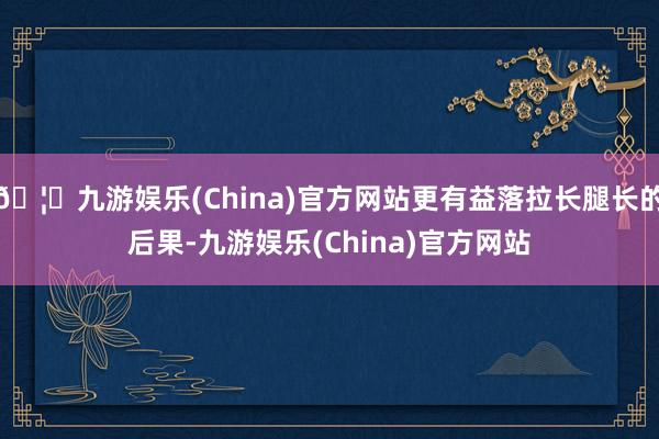 🦄九游娱乐(China)官方网站更有益落拉长腿长的后果-九游娱乐(China)官方网站