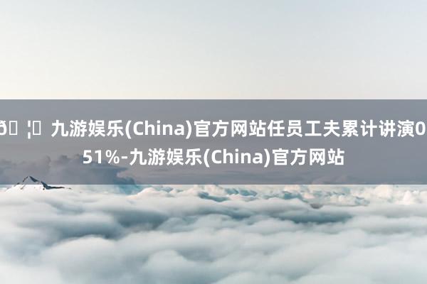 🦄九游娱乐(China)官方网站任员工夫累计讲演0.51%-九游娱乐(China)官方网站