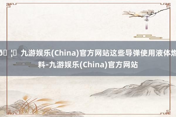 🦄九游娱乐(China)官方网站这些导弹使用液体燃料-九游娱乐(China)官方网站