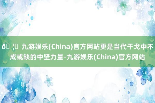 🦄九游娱乐(China)官方网站更是当代干戈中不成或缺的中坚力量-九游娱乐(China)官方网站