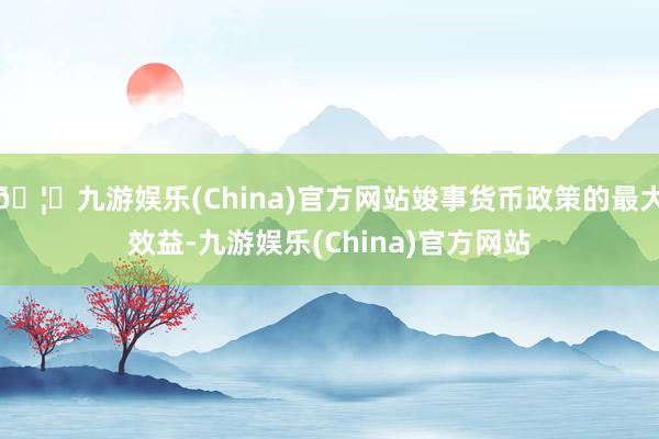 🦄九游娱乐(China)官方网站竣事货币政策的最大效益-九游娱乐(China)官方网站