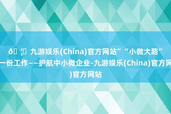 🦄九游娱乐(China)官方网站”　　“小微大路”有一份工作——护航中小微企业-九游娱乐(China)官方网站