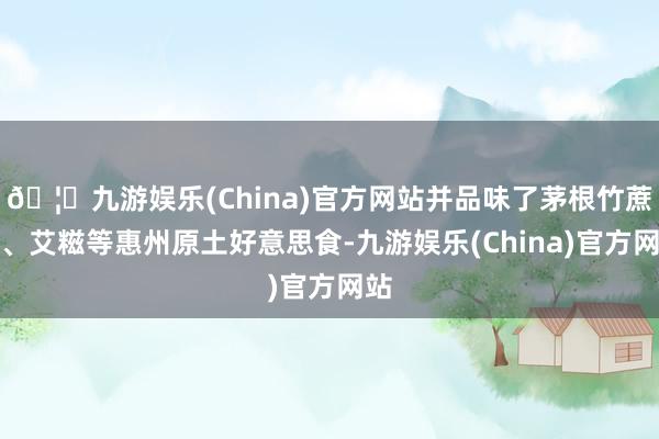 🦄九游娱乐(China)官方网站并品味了茅根竹蔗水、艾糍等惠州原土好意思食-九游娱乐(China)官方网站