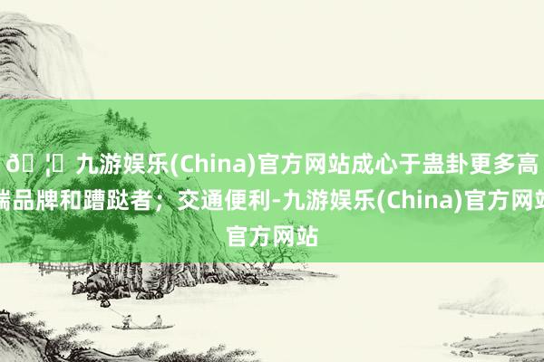 🦄九游娱乐(China)官方网站成心于蛊卦更多高端品牌和蹧跶者；交通便利-九游娱乐(China)官方网站