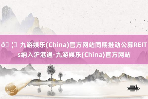 🦄九游娱乐(China)官方网站同期推动公募REITs纳入沪港通-九游娱乐(China)官方网站