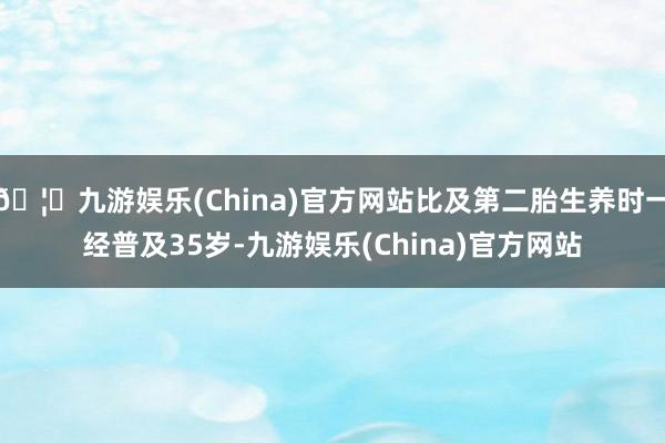 🦄九游娱乐(China)官方网站比及第二胎生养时一经普及35岁-九游娱乐(China)官方网站