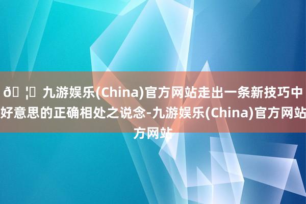 🦄九游娱乐(China)官方网站走出一条新技巧中好意思的正确相处之说念-九游娱乐(China)官方网站