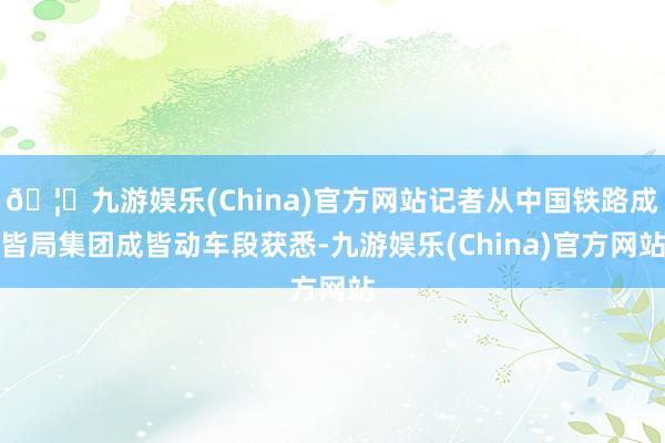 🦄九游娱乐(China)官方网站记者从中国铁路成皆局集团成皆动车段获悉-九游娱乐(China)官方网站