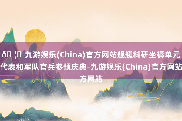 🦄九游娱乐(China)官方网站舰艇科研坐褥单元代表和军队官兵参预庆典-九游娱乐(China)官方网站