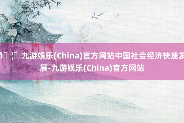 🦄九游娱乐(China)官方网站中国社会经济快速发展-九游娱乐(China)官方网站