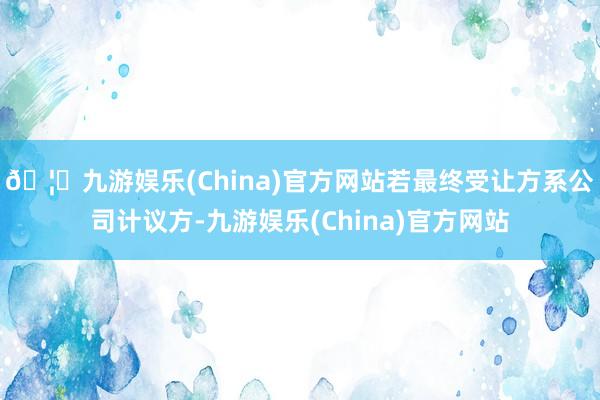 🦄九游娱乐(China)官方网站若最终受让方系公司计议方-九游娱乐(China)官方网站