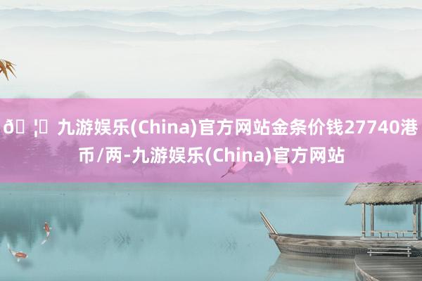 🦄九游娱乐(China)官方网站金条价钱27740港币/两-九游娱乐(China)官方网站