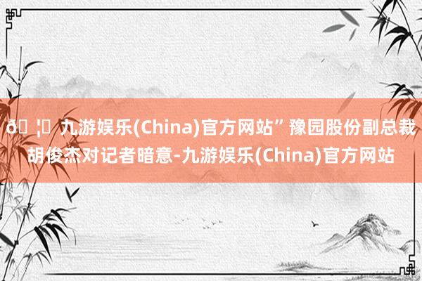 🦄九游娱乐(China)官方网站”豫园股份副总裁胡俊杰对记者暗意-九游娱乐(China)官方网站