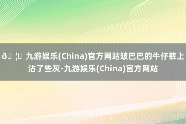 🦄九游娱乐(China)官方网站皱巴巴的牛仔裤上沾了些灰-九游娱乐(China)官方网站