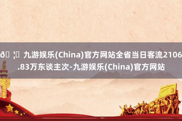 🦄九游娱乐(China)官方网站全省当日客流2106.83万东谈主次-九游娱乐(China)官方网站