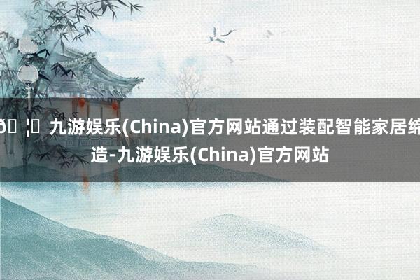 🦄九游娱乐(China)官方网站通过装配智能家居缔造-九游娱乐(China)官方网站