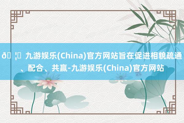 🦄九游娱乐(China)官方网站旨在促进相貌疏通、配合、共赢-九游娱乐(China)官方网站