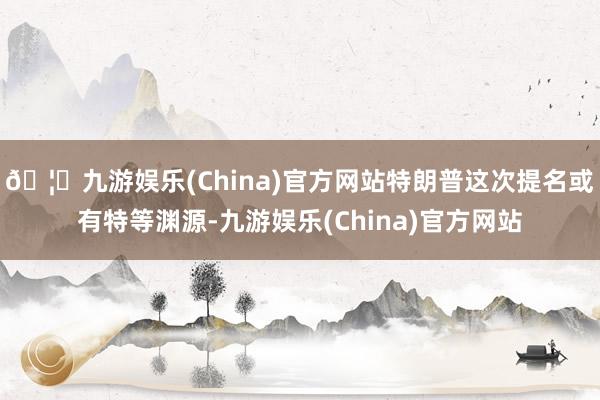 🦄九游娱乐(China)官方网站特朗普这次提名或有特等渊源-九游娱乐(China)官方网站