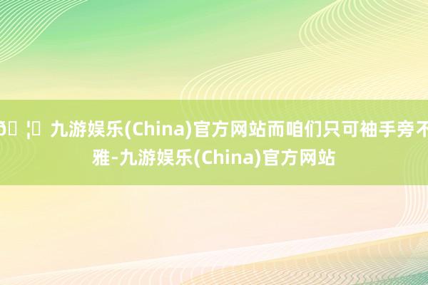 🦄九游娱乐(China)官方网站而咱们只可袖手旁不雅-九游娱乐(China)官方网站