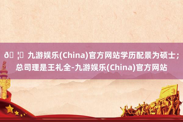 🦄九游娱乐(China)官方网站学历配景为硕士；总司理是王礼全-九游娱乐(China)官方网站