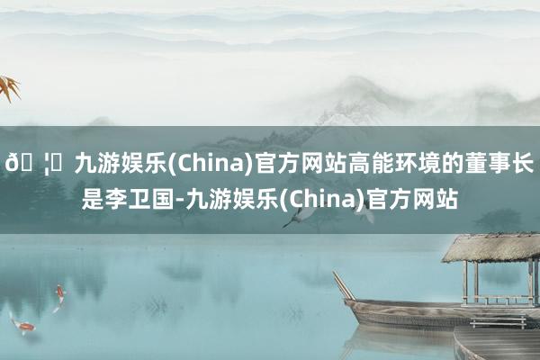 🦄九游娱乐(China)官方网站　　高能环境的董事长是李卫国-九游娱乐(China)官方网站