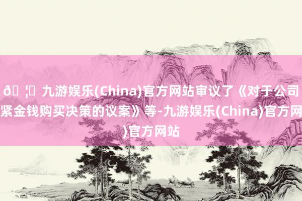 🦄九游娱乐(China)官方网站审议了《对于公司要紧金钱购买决策的议案》等-九游娱乐(China)官方网站