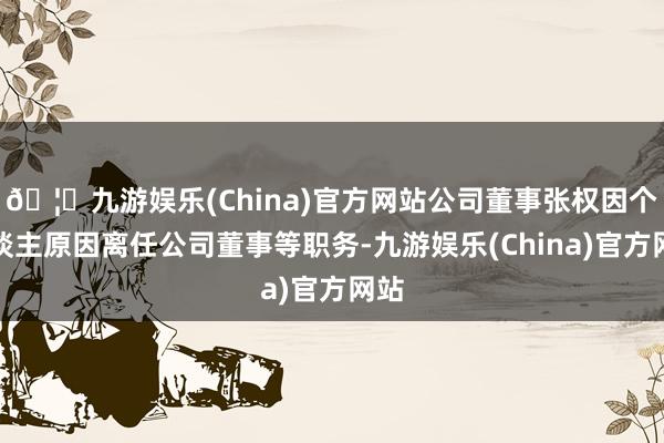 🦄九游娱乐(China)官方网站公司董事张权因个东谈主原因离任公司董事等职务-九游娱乐(China)官方网站