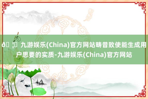 🦄九游娱乐(China)官方网站畴昔致使能生成用户思要的实质-九游娱乐(China)官方网站