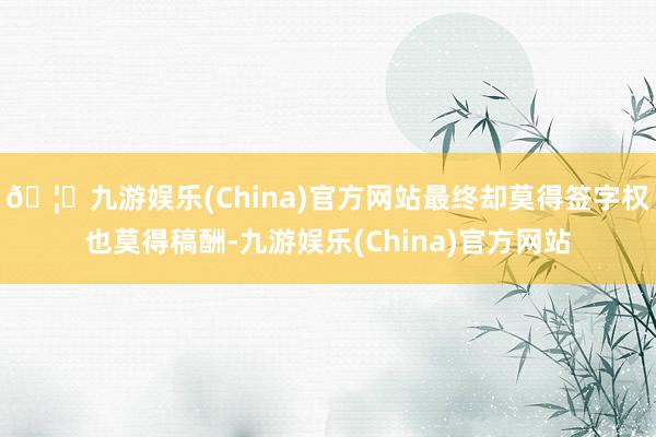 🦄九游娱乐(China)官方网站最终却莫得签字权也莫得稿酬-九游娱乐(China)官方网站