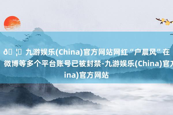 🦄九游娱乐(China)官方网站网红“户晨风”在抖音、微博等多个平台账号已被封禁-九游娱乐(China)官方网站