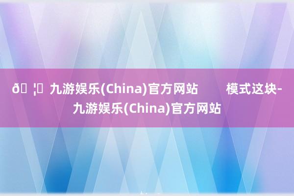 🦄九游娱乐(China)官方网站        模式这块-九游娱乐(China)官方网站