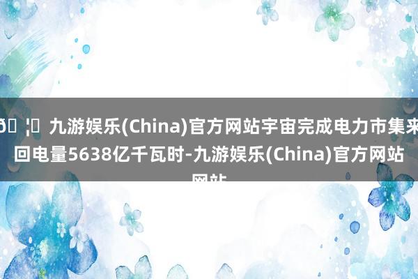🦄九游娱乐(China)官方网站宇宙完成电力市集来回电量5638亿千瓦时-九游娱乐(China)官方网站