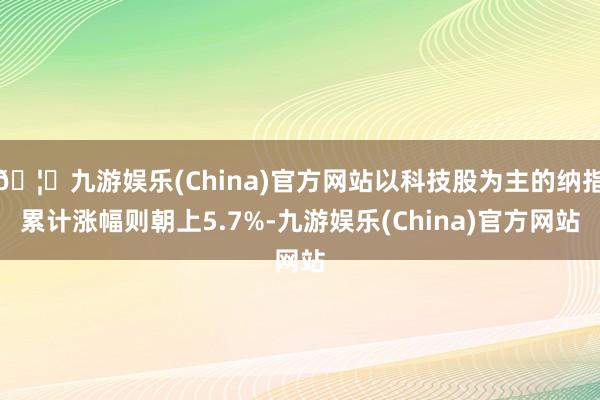 🦄九游娱乐(China)官方网站以科技股为主的纳指累计涨幅则朝上5.7%-九游娱乐(China)官方网站