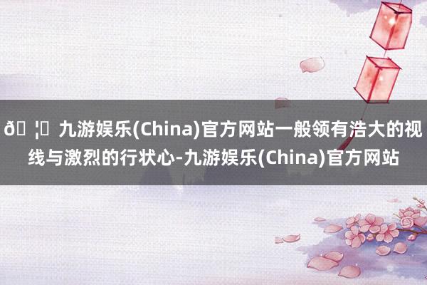 🦄九游娱乐(China)官方网站一般领有浩大的视线与激烈的行状心-九游娱乐(China)官方网站