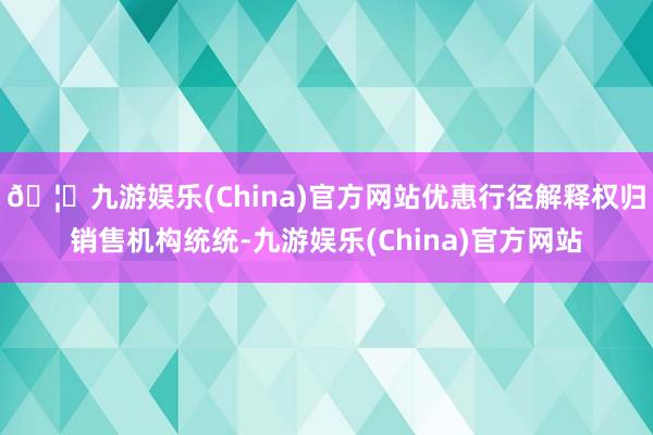 🦄九游娱乐(China)官方网站优惠行径解释权归销售机构统统-九游娱乐(China)官方网站
