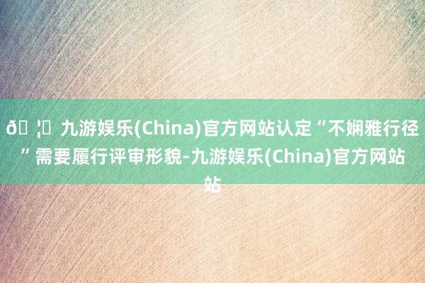 🦄九游娱乐(China)官方网站认定“不娴雅行径”需要履行评审形貌-九游娱乐(China)官方网站